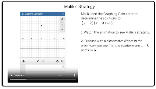 A screen from lesson titled "Malik's Strategy" with a text prompt saying, "Malik used the Graphing Calculator to determine the solutions to`\left(x-2\right)\left(x-3\right)=6`.    1. Watch the animation to see Malik's strategy.    2. Discuss with a classmate: Where in the graph can you see that the solutions are `x=0` and `x=5`?"