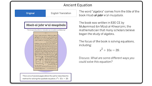 A screen from lesson titled "Ancient Equation" with a text prompt saying, "The word 'algebra' comes from the title of the book Hisab al-jabr w'al-muqabala.    The book was written in 830 CE by Muḥammad ibn Mūsā al-Khwarizmi, the mathematician that many scholars believe began the study of algebra.    The focus of the book is solving equations, including:  `x^{2}+10x=39`.    Discuss: What are some different ways you could solve this equation?"    There is an image of a page from the original book on the left side of the screen.